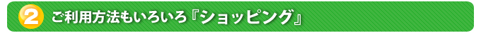 ２．ご利用方法もいろいろ『ショッピング』