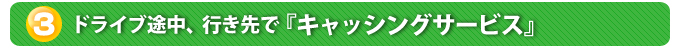 ３．ドライブ途中、行き先で『キャッシングサービス』